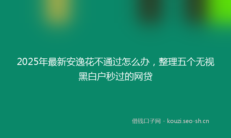 2025年最新安逸花不通过怎么办，整理五个无视黑白户秒过的网贷