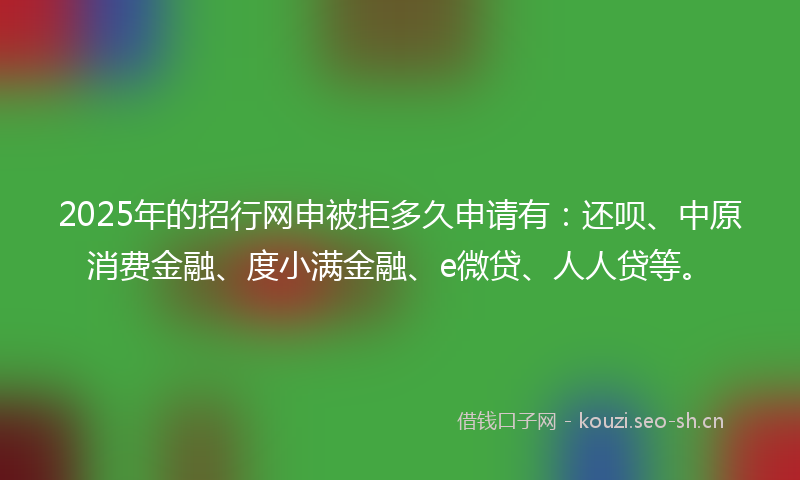 2025年的招行网申被拒多久申请有：还呗、中原消费金融、度小满金融、e微贷、人人贷等。