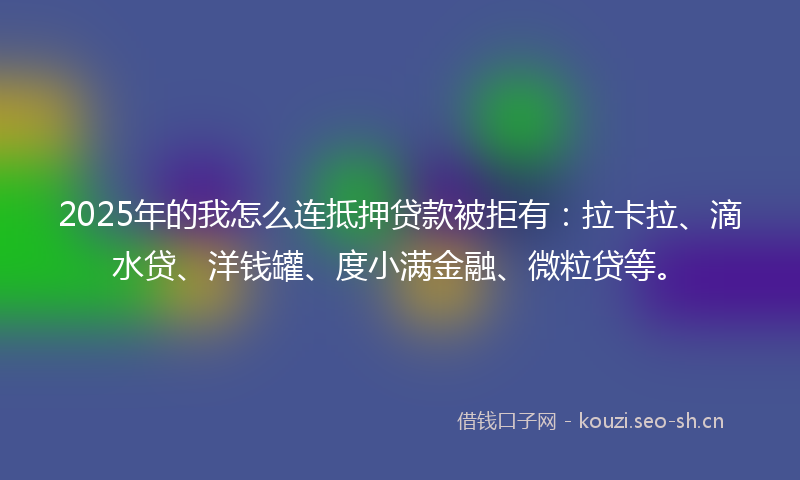 2025年的我怎么连抵押贷款被拒有：拉卡拉、滴水贷、洋钱罐、度小满金融、微粒贷等。