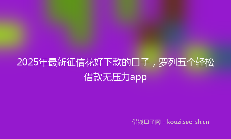 2025年最新征信花好下款的口子，罗列五个轻松借款无压力app