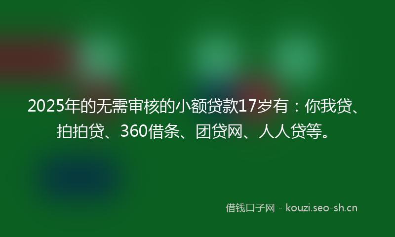 2025年的无需审核的小额贷款17岁有：你我贷、拍拍贷、360借条、团贷网、人人贷等。