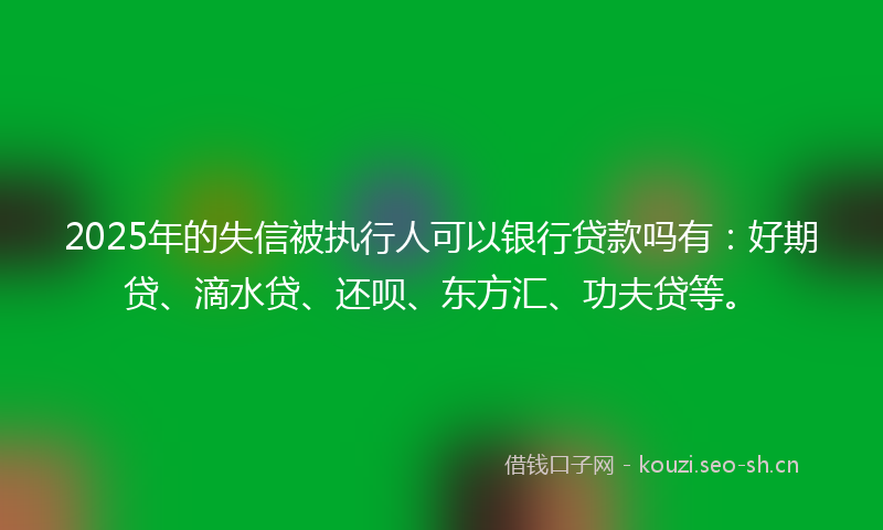 2025年的失信被执行人可以银行贷款吗有：好期贷、滴水贷、还呗、东方汇、功夫贷等。