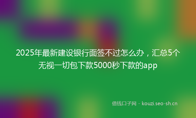 2025年最新建设银行面签不过怎么办，汇总5个无视一切包下款5000秒下款的app
