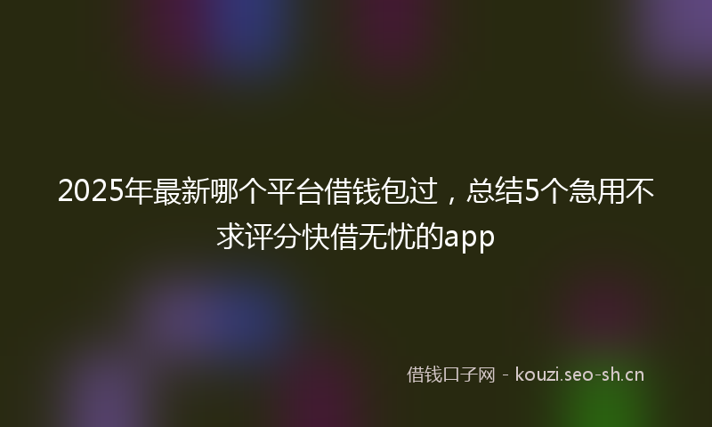 2025年最新哪个平台借钱包过，总结5个急用不求评分快借无忧的app