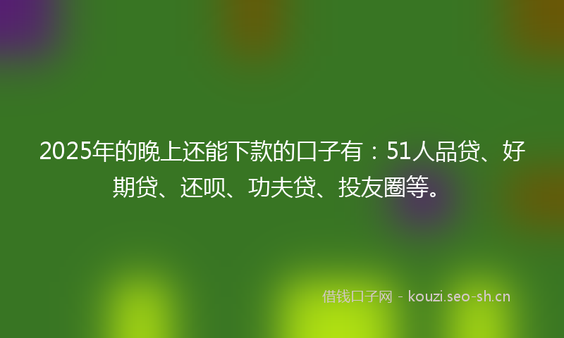 2025年的晚上还能下款的口子有：51人品贷、好期贷、还呗、功夫贷、投友圈等。