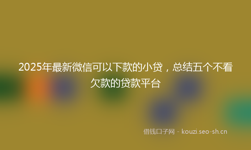 2025年最新微信可以下款的小贷，总结五个不看欠款的贷款平台