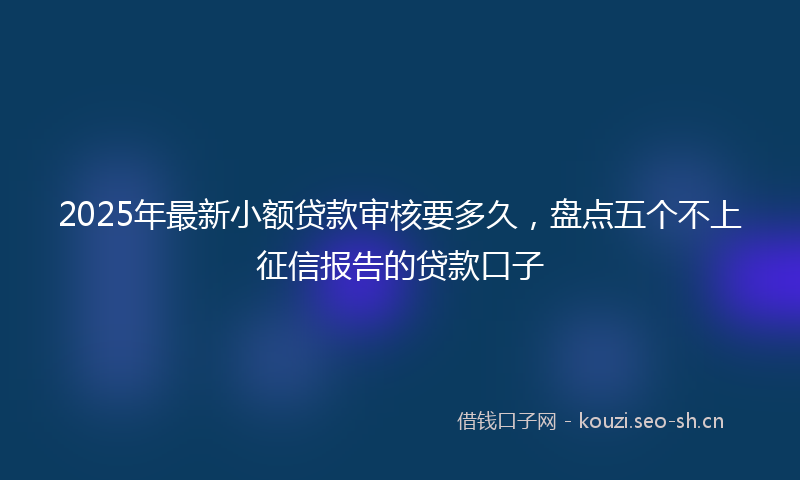 2025年最新小额贷款审核要多久，盘点五个不上征信报告的贷款口子