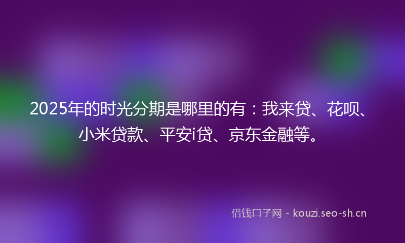 2025年的时光分期是哪里的有：我来贷、花呗、小米贷款、平安i贷、京东金融等。
