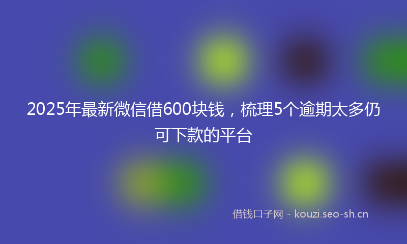 2025年最新微信借600块钱，梳理5个逾期太多仍可下款的平台