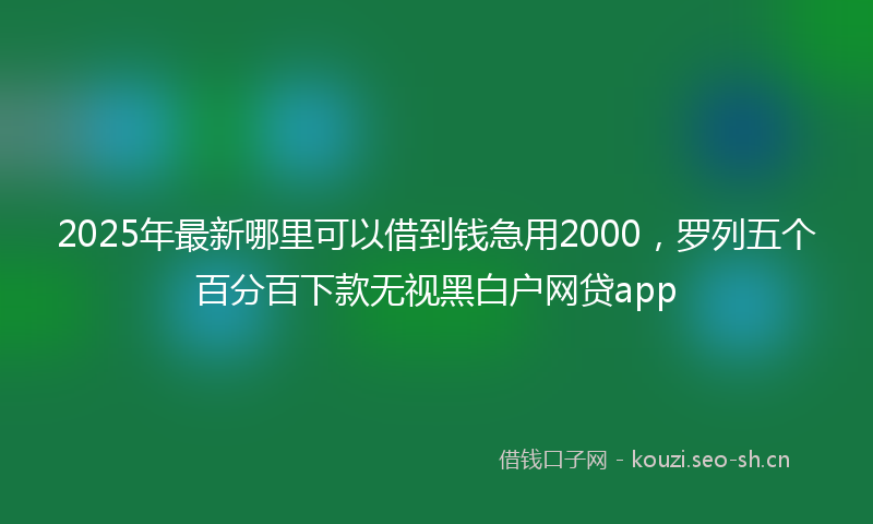 2025年最新哪里可以借到钱急用2000，罗列五个百分百下款无视黑白户网贷app