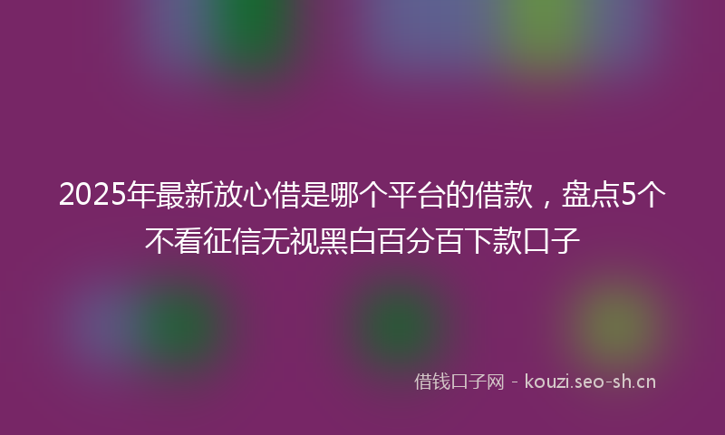 2025年最新放心借是哪个平台的借款，盘点5个不看征信无视黑白百分百下款口子