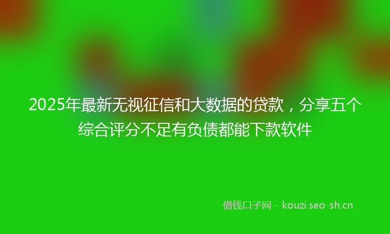2025年最新无视征信和大数据的贷款，分享五个综合评分不足有负债都能下款软件
