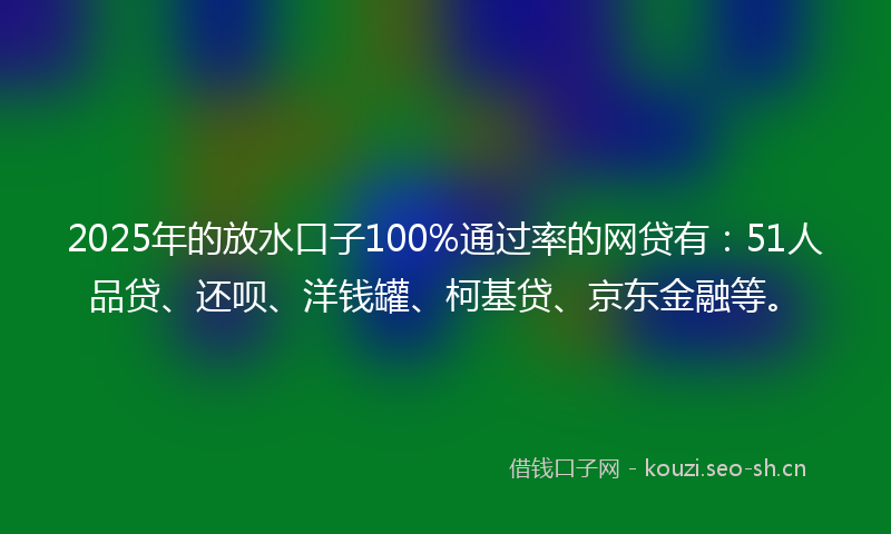 2025年的放水口子100%通过率的网贷有：51人品贷、还呗、洋钱罐、柯基贷、京东金融等。