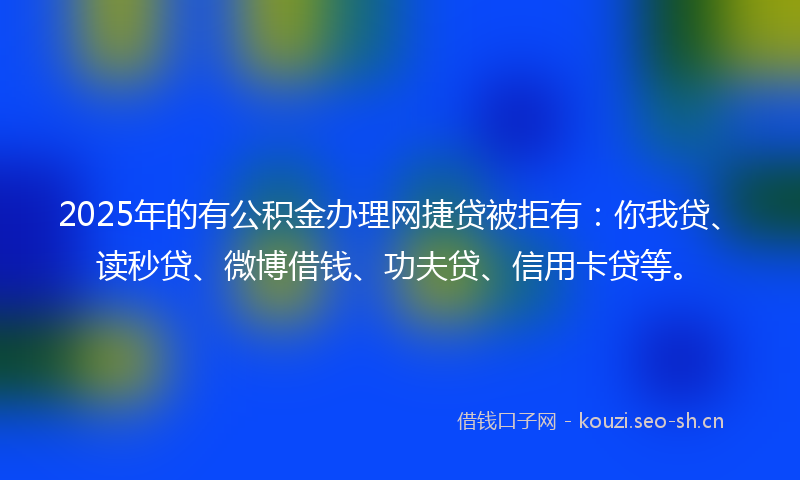 2025年的有公积金办理网捷贷被拒有：你我贷、读秒贷、微博借钱、功夫贷、信用卡贷等。