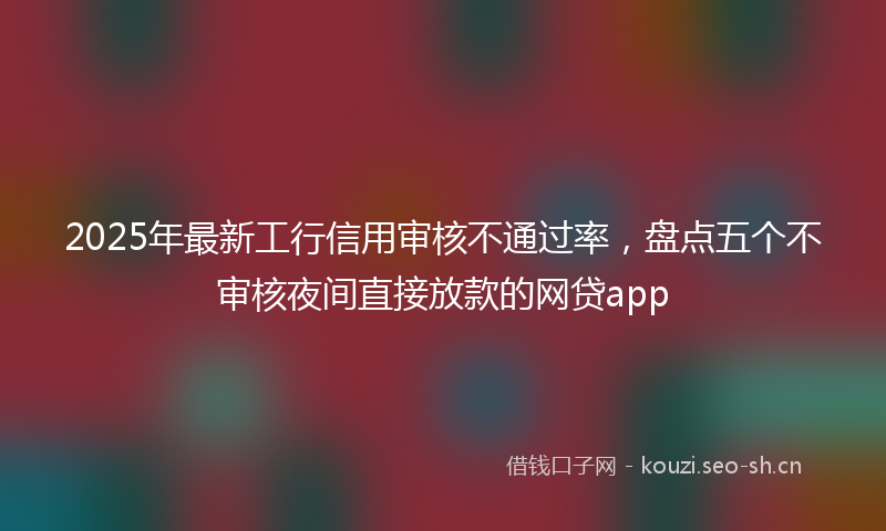 2025年最新工行信用审核不通过率，盘点五个不审核夜间直接放款的网贷app