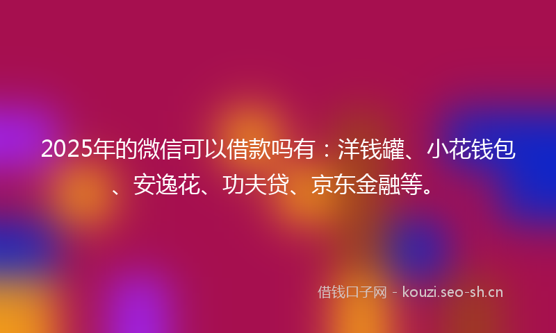 2025年的微信可以借款吗有：洋钱罐、小花钱包、安逸花、功夫贷、京东金融等。