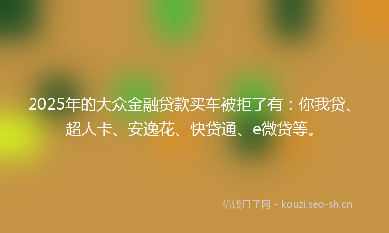 2025年的大众金融贷款买车被拒了有：你我贷、超人卡、安逸花、快贷通、e微贷等。