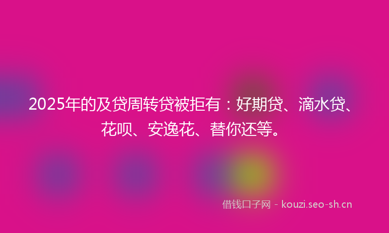 2025年的及贷周转贷被拒有：好期贷、滴水贷、花呗、安逸花、替你还等。