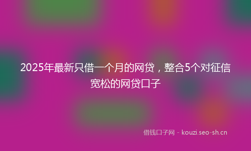 2025年最新只借一个月的网贷，整合5个对征信宽松的网贷口子