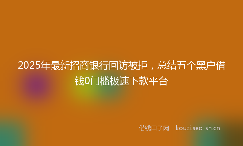 2025年最新招商银行回访被拒，总结五个黑户借钱0门槛极速下款平台