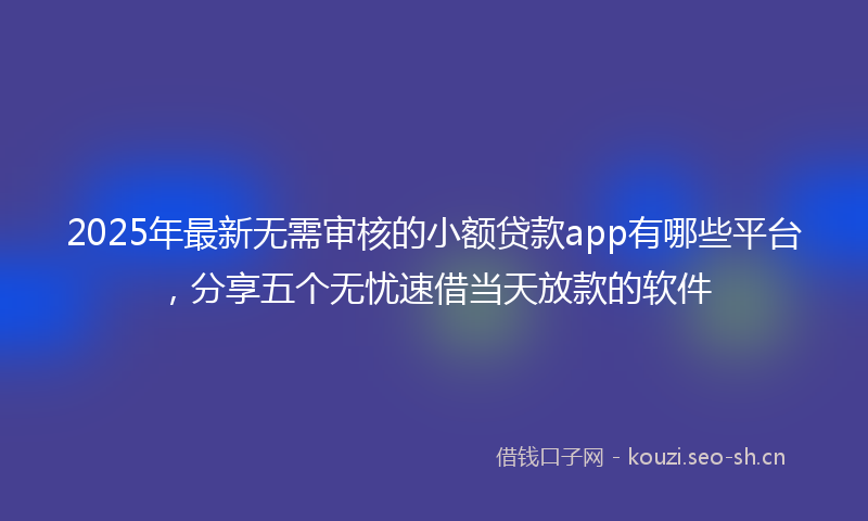 2025年最新无需审核的小额贷款app有哪些平台，分享五个无忧速借当天放款的软件