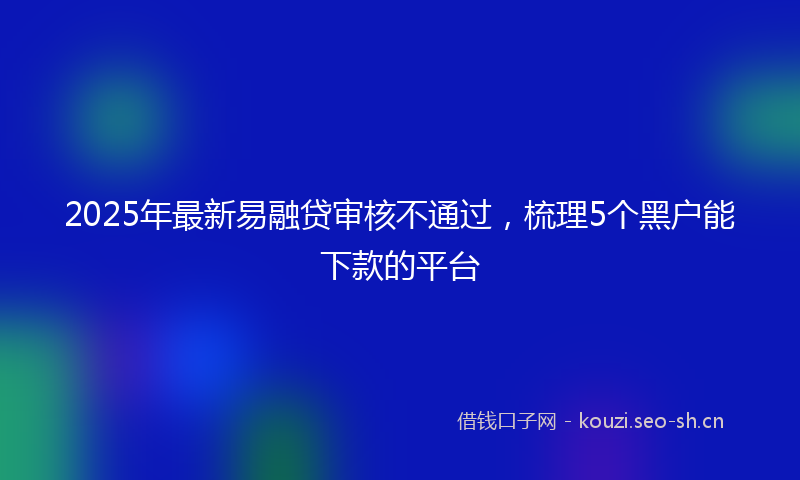 2025年最新易融贷审核不通过，梳理5个黑户能下款的平台