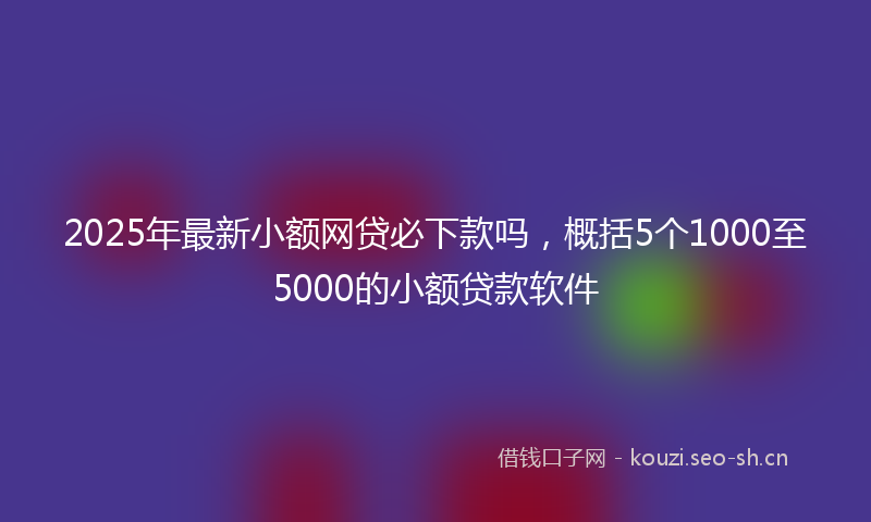 2025年最新小额网贷必下款吗，概括5个1000至5000的小额贷款软件