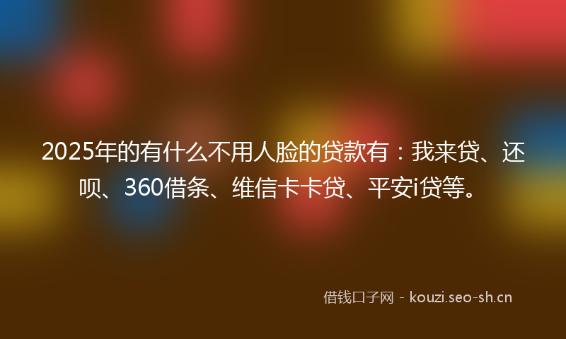 2025年的有什么不用人脸的贷款有：我来贷、还呗、360借条、维信卡卡贷、平安i贷等。