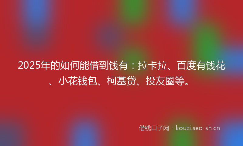 2025年的如何能借到钱有：拉卡拉、百度有钱花、小花钱包、柯基贷、投友圈等。