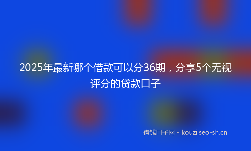 2025年最新哪个借款可以分36期，分享5个无视评分的贷款口子