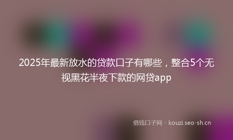 2025年最新放水的贷款口子有哪些，整合5个无视黑花半夜下款的网贷app