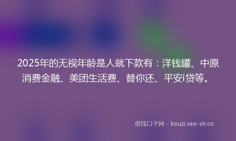2025年的无视年龄是人就下款有：洋钱罐、中原消费金融、美团生活费、替你还、平安i贷等。