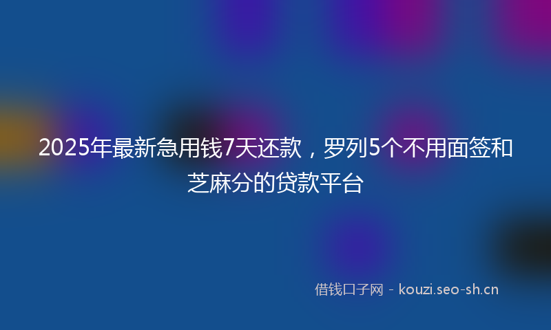 2025年最新急用钱7天还款，罗列5个不用面签和芝麻分的贷款平台