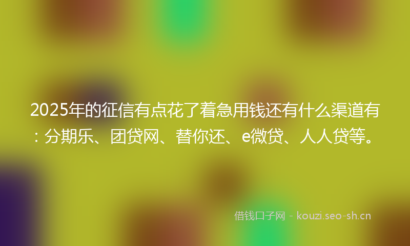 2025年的征信有点花了着急用钱还有什么渠道有：分期乐、团贷网、替你还、e微贷、人人贷等。