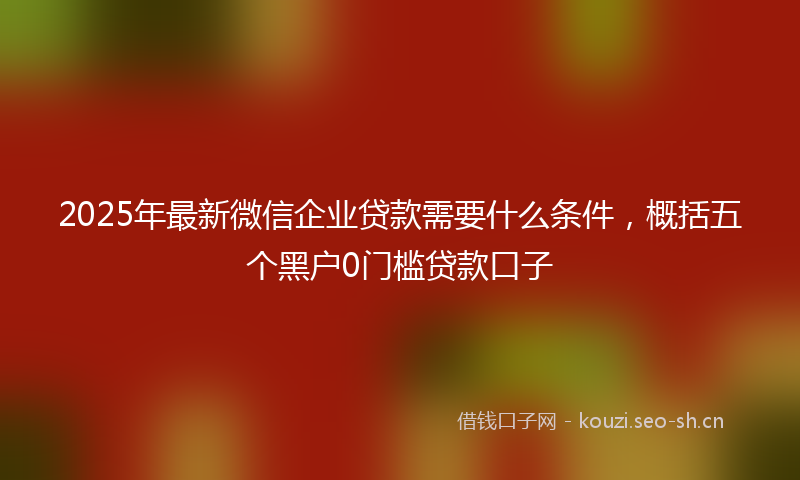 2025年最新微信企业贷款需要什么条件，概括五个黑户0门槛贷款口子