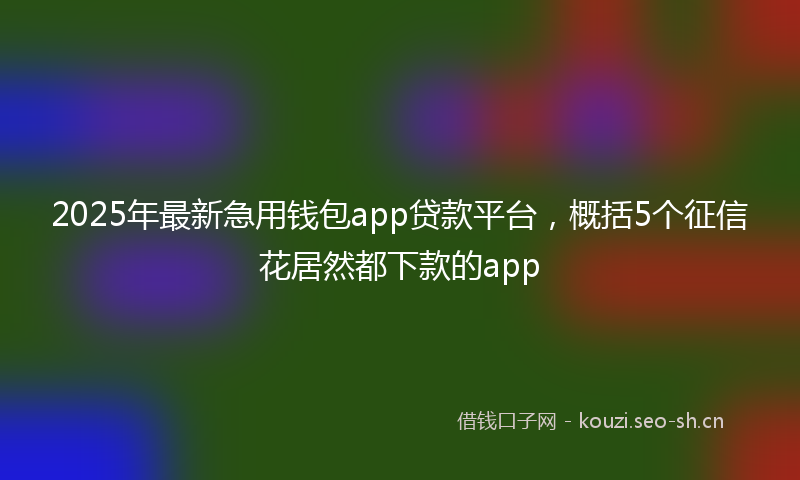 2025年最新急用钱包app贷款平台，概括5个征信花居然都下款的app