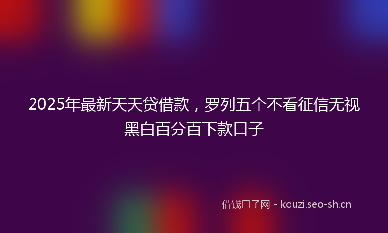 2025年最新天天贷借款，罗列五个不看征信无视黑白百分百下款口子
