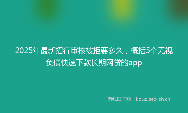 2025年最新招行审核被拒要多久，概括5个无视负债快速下款长期网贷的app
