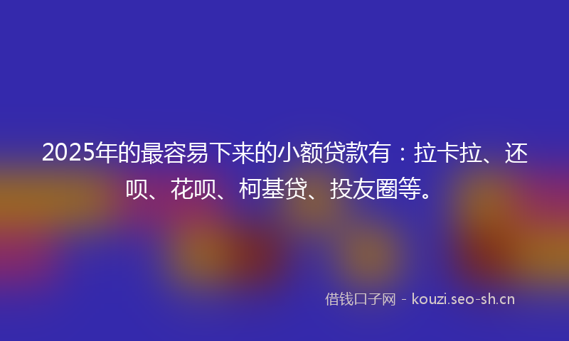 2025年的最容易下来的小额贷款有：拉卡拉、还呗、花呗、柯基贷、投友圈等。
