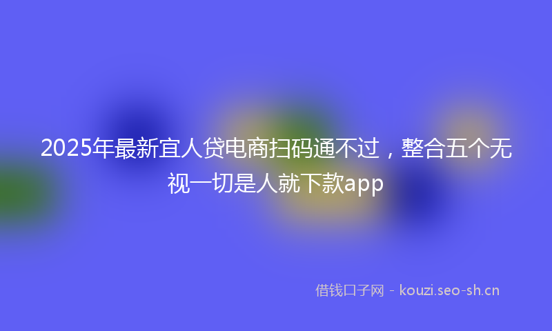 2025年最新宜人贷电商扫码通不过，整合五个无视一切是人就下款app
