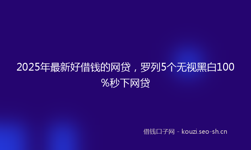 2025年最新好借钱的网贷，罗列5个无视黑白100%秒下网贷