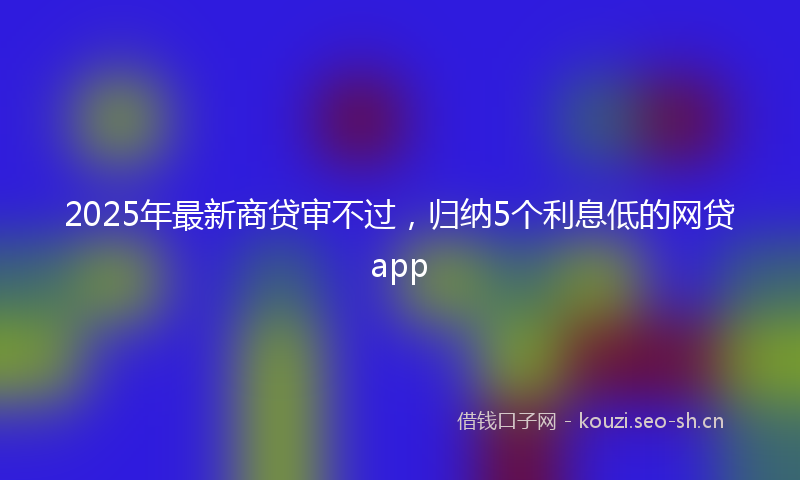 2025年最新商贷审不过，归纳5个利息低的网贷app