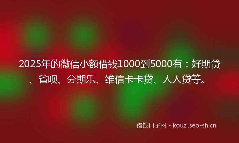 2025年的微信小额借钱1000到5000有：好期贷、省呗、分期乐、维信卡卡贷、人人贷等。