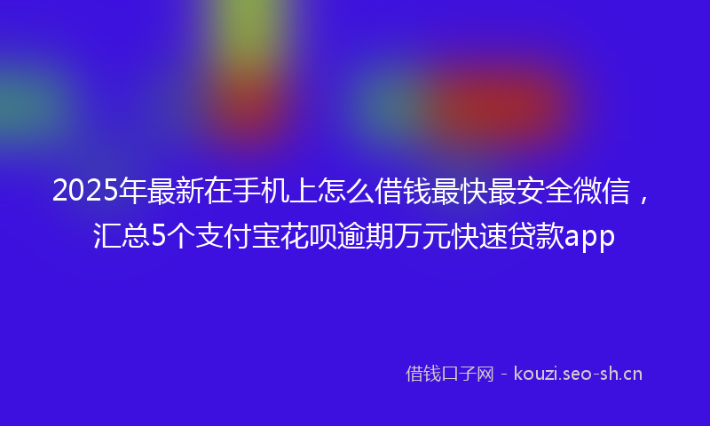 2025年最新在手机上怎么借钱最快最安全微信，汇总5个支付宝花呗逾期万元快速贷款app