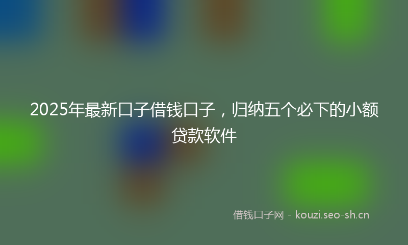 2025年最新口子借钱口子，归纳五个必下的小额贷款软件
