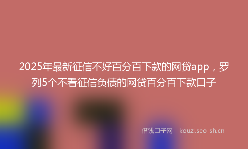 2025年最新征信不好百分百下款的网贷app，罗列5个不看征信负债的网贷百分百下款口子