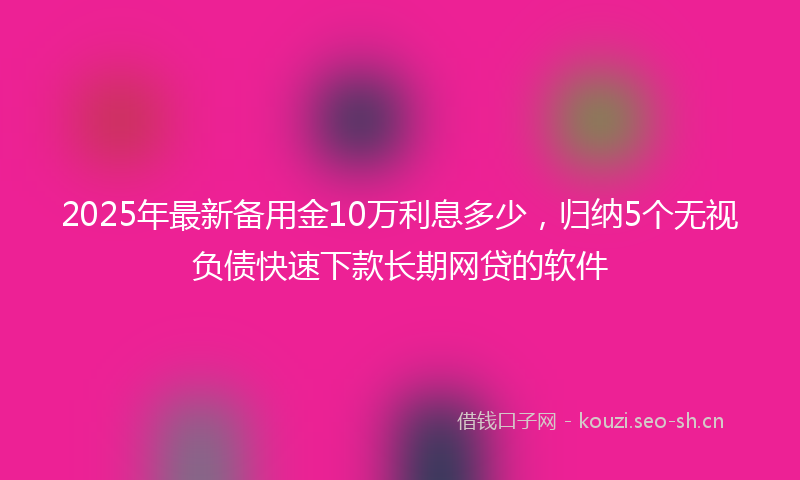 2025年最新备用金10万利息多少，归纳5个无视负债快速下款长期网贷的软件