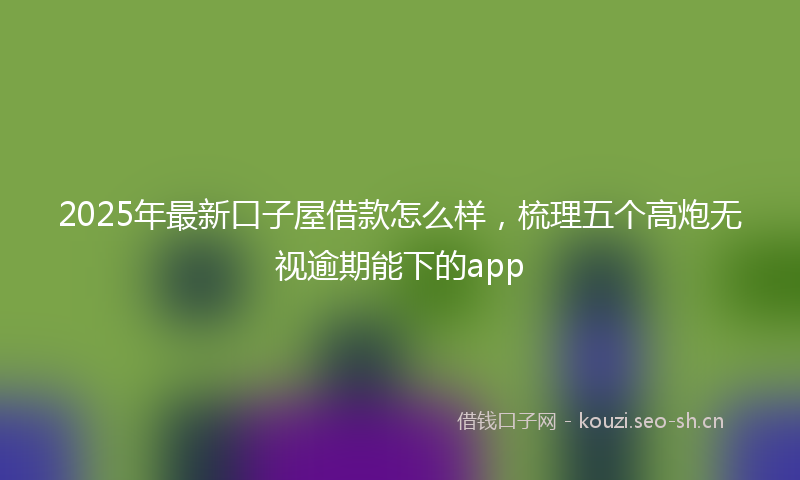 2025年最新口子屋借款怎么样，梳理五个高炮无视逾期能下的app