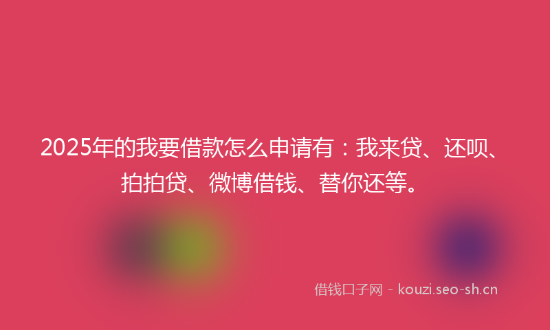 2025年的我要借款怎么申请有：我来贷、还呗、拍拍贷、微博借钱、替你还等。