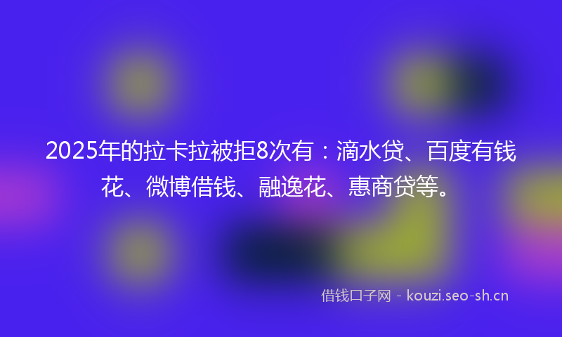 2025年的拉卡拉被拒8次有：滴水贷、百度有钱花、微博借钱、融逸花、惠商贷等。